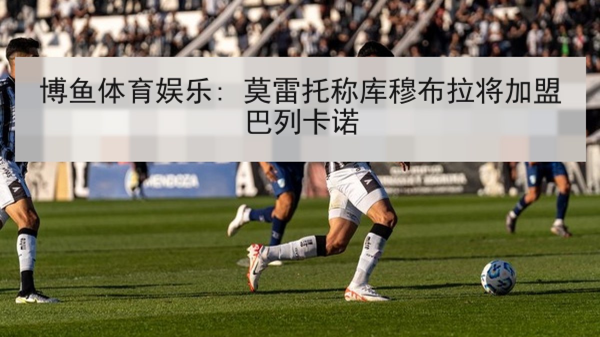 博鱼体育娱乐: 莫雷托称库穆布拉将加盟巴列卡诺