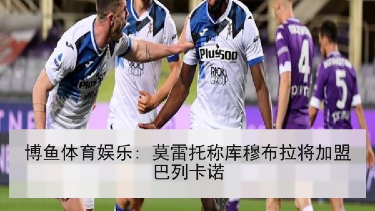 博鱼体育娱乐: 莫雷托称库穆布拉将加盟巴列卡诺