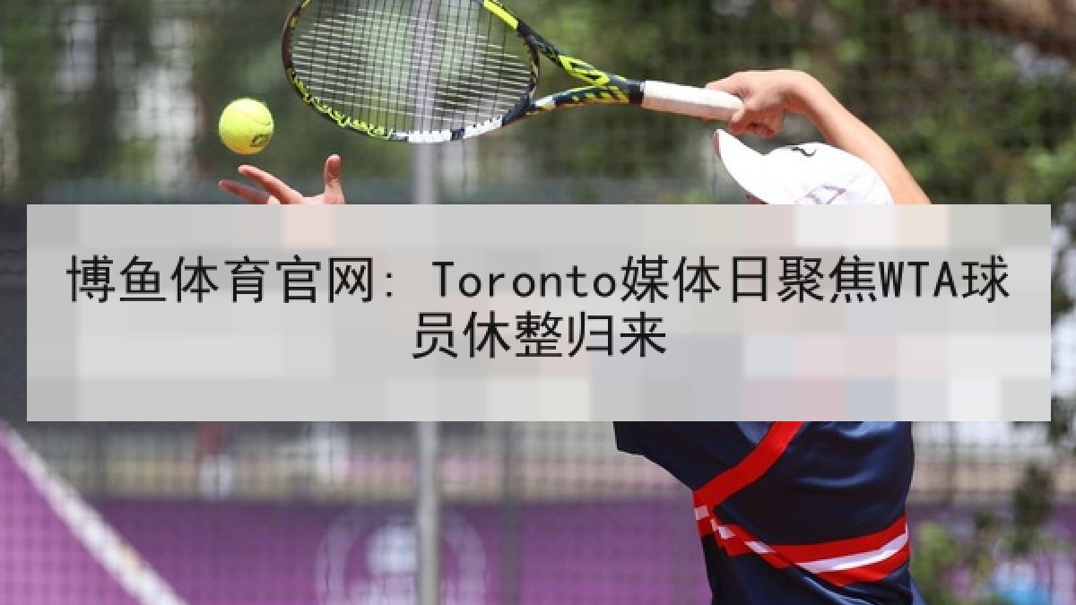 博鱼体育官网: Toronto媒体日聚焦WTA球员休整归来