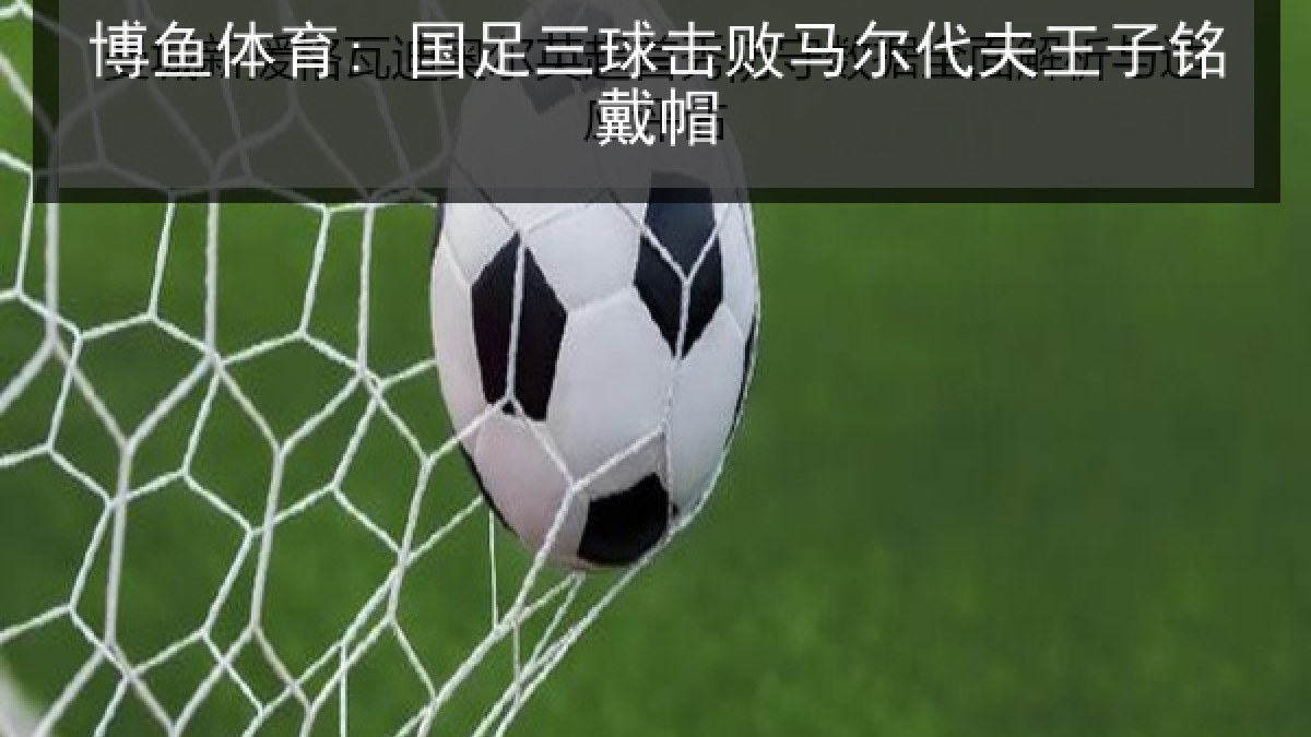博鱼体育: 国足三球击败马尔代夫王子铭戴帽