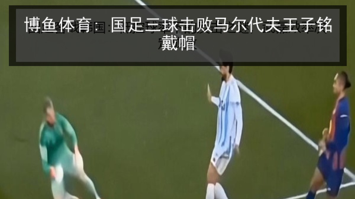 博鱼体育: 国足三球击败马尔代夫王子铭戴帽