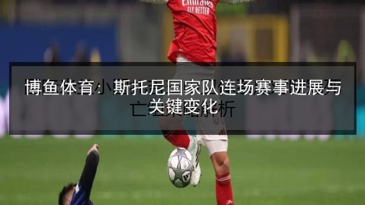 博鱼体育: 斯托尼国家队连场赛事进展与关键变化 博鱼体育: 斯托尼国家队连场赛事进展与关键变化